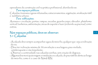 operadores da construção civil na prática profissional, abordando-se:
       Para espaços públicos:
Calçadas, travessia e guias rebaixadas, estacionamentos, vegetação, sinalização tátil
e mobiliário urbano.
       Para edificações:
Acessos e circulação, portas, rampas, escadas, guarda-corpo, elevador, plataforma
vertical, banheiros, ambientação, áreas de esporte e lazer (incluindo as piscinas), entre
outros.

Nos espaços públicos, deve-se observar:                                                      11
3.1 Calçadas

- A calçada deve sempre acompanhar a guia do meio-fio, qualquer que seja a inclinação
  da via;
- Deve ter inclinação máxima de 3% em relação a sua largura; piso nivelado,
  antiderrapante e não trepidante;
- Observar a continuidade nas calçadas vizinhas, sem criação de degraus;
- Algumas leis municipais exigem a instalação,na calçada, de piso tátil de alerta ao longo
  do meio-fio, como é o caso de Natal/RN.
 
