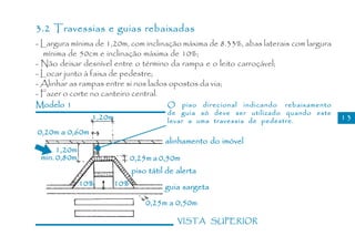 3.2 Travessias e guias rebaixadas
- Largura mínima de 1,20m, com inclinação máxima de 8.33%, abas laterais com largura
  mínima de 50cm e inclinação máxima de 10%;
- Não deixar desnível entre o término da rampa e o leito carroçável;
- Locar junto à faixa de pedestre;
- Alinhar as rampas entre si nos lados opostos da via;
- Fazer o corte no canteiro central.
Modelo 1                              O piso direcional indicando rebaixamento
                                      de guia só deve ser utilizado quando este
                 1,20m                levar a uma travessia de pedestre.               13
0,20m a 0,60m
                                      alinhamento do imóvel
      1,20m
 min. 0,80m                 0,25m a 0,50m
                            piso tátil de alerta
              10%     10%             guia sargeta
                                0,25m a 0,50m

                                          VISTA SUPERIOR
 