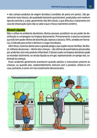 PROTESTE Associação de Consumidores 15
• não compre produtos de origem duvidosa (vendidos de porta em porta). São ge-
ralmente mais tóxicos, de qualidade bastante questionável, produzidos sem nenhum
tipo de controle e, o pior, geralmente não têm rótulo, o que dificulta o tratamento em
caso de intoxicação (pois não se sabe o que o frasco realmente contém).
Álcool Líquido
Não o utilize no ambiente doméstico. Muitas pessoas acreditam no seu poder de de-
sinfecção e o empregam na limpeza diariamente. Primeiramente, é preciso esclarecer
que não tem poder efetivo de desinfecção.Apenas o álcool a 70%,vendido em farmá-
cia, é indicado para evitar e diminuir a carga microbiana.
Além disso, é preciso alertar para o grande perigo a que expõe nossas famílias. No Bra-
sil,milharesdepessoas–dentreelascrianças–sãovítimasdequeimadurasprovocadas
por acidentes com este produto inflamável. O álcool usado na limpeza doméstica pode
se incendiar facilmente, na versão líquida ou em gel, representando um perigo real, so-
bretudo às crianças.
Esses acidentes geralmente acontecem quando adultos o manuseiam próximo às
crianças, ou quando elas, inadvertidamente, brincam com o produto. Utilizá-lo em
casa, portanto, é correr um risco totalmente desnecessário.
5
 