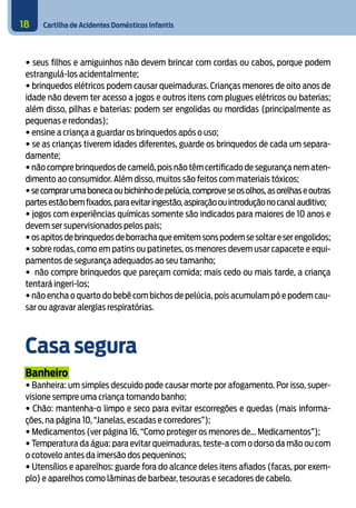 Cartilha de Acidentes Domésticos Infantis18
• seus filhos e amiguinhos não devem brincar com cordas ou cabos, porque podem
estrangulá-los acidentalmente;
• brinquedos elétricos podem causar queimaduras. Crianças menores de oito anos de
idade não devem ter acesso a jogos e outros itens com plugues elétricos ou baterias;
além disso, pilhas e baterias: podem ser engolidas ou mordidas (principalmente as
pequenas e redondas);
• ensine a criança a guardar os brinquedos após o uso;
• se as crianças tiverem idades diferentes, guarde os brinquedos de cada um separa-
damente;
• não compre brinquedos de camelô,pois não têm certificado de segurança nem aten-
dimento ao consumidor. Além disso, muitos são feitos com materiais tóxicos;
•secomprarumabonecaoubichinhodepelúcia,comproveseosolhos,asorelhaseoutras
partesestãobemfixados,paraevitaringestão,aspiraçãoouintroduçãonocanalauditivo;
• jogos com experiências químicas somente são indicados para maiores de 10 anos e
devem ser supervisionados pelos pais;
•osapitosdebrinquedosdeborrachaqueemitemsonspodemsesoltareserengolidos;
• sobre rodas, como em patins ou patinetes, os menores devem usar capacete e equi-
pamentos de segurança adequados ao seu tamanho;
• não compre brinquedos que pareçam comida; mais cedo ou mais tarde, a criança
tentará ingeri-los;
• não encha o quarto do bebê com bichos de pelúcia, pois acumulam pó e podem cau-
sar ou agravar alergias respiratórias.
Casa segura
Banheiro
• Banheira: um simples descuido pode causar morte por afogamento. Por isso, super-
visione sempre uma criança tomando banho;
• Chão: mantenha-o limpo e seco para evitar escorregões e quedas (mais informa-
ções, na página 10, “Janelas, escadas e corredores”);
• Medicamentos (ver página 16, “Como proteger os menores de... Medicamentos”);
• Temperatura da água: para evitar queimaduras, teste-a com o dorso da mão ou com
o cotovelo antes da imersão dos pequeninos;
• Utensílios e aparelhos: guarde fora do alcance deles itens afiados (facas, por exem-
plo) e aparelhos como lâminas de barbear, tesouras e secadores de cabelo.
 
