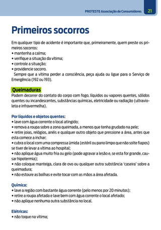 PROTESTE Associação de Consumidores 21
Primeiros socorros
Em qualquer tipo de acidente é importante que, primeiramente, quem preste os pri-
meiros socorros:
• mantenha a calma;
• verifique a situação da vítima;
• controle a situação;
• providencie socorro.
Sempre que a vítima perder a consciência, peça ajuda ou ligue para o Serviço de
Emergência (192 ou 193).
Queimaduras
Podem decorrer do contato do corpo com fogo, líquidos ou vapores quentes, sólidos
quentes ou incandescentes, substâncias químicas, eletricidade ou radiação (ultravio-
leta e infravermelha).
Por líquidos e objetos quentes:
• lave com água corrente o local atingido;
• remova a roupa sobre a zona queimada, a menos que tenha grudado na pele;
• retire joias, relógios, anéis e qualquer outro objeto que pressione a área, antes que
esta comece a inchar;
•cubraolocalcomumacompressaúmida(estériloupanolimpoquenãosoltefiapos)
se tiver de levar a vítima ao hospital;
• não aplique água muito fria ou gelo (pode agravar a lesão e, se esta for grande, cau-
sar hipotermia);
• não coloque manteiga, clara de ovo ou qualquer outra substância ‘caseira’ sobre a
queimadura;
• não estoure as bolhas e evite tocar com as mãos a área afetada.
Química:
• lave a região com bastante água corrente (pelo menos por 20 minutos);
• retire a roupa afetada e lave bem com água corrente o local afetado;
• não aplique nenhuma outra substância no local.
	
Elétricas:
• não toque na vítima;
 