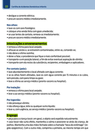 Cartilha de Acidentes Domésticos Infantis22
• desligue a corrente elétrica;
• procure socorro médico imediatamente.
Nos olhos:
• lave-os com soro fisiológico;
• coloque uma venda feita com gaze umedecida;
• se usar lentes de contato, remova-as imediatamente;
• procure socorro médico imediatamente.
Intoxicações e envenenamentos
• remova a vítima para local arejado;
• afrouxe as vestes e, se estiverem contaminadas, retire-as, cortando-as;
• não deixe a vítima sozinha;
• deixe-a falar, e providencie que fique o mais confortável possível;
• transporte-a em posição lateral, a fim de evitar eventual aspiração de vômito;
• transporte com ela restos da substância, recipientes, embalagens e aplicadores.
	
Por contato (pele):
• lave abundantemente o local afetado com água corrente;
• se os olhos forem afetados, lave-os com água corrente por 15 minutos e os cubra,
sem pressão, com pano limpo ou gaze;
• leve a vítima ao serviço médico (pronto-socorro ou hospital).
	
Por inalação:
• remova a vítima para local arejado;
• leve-a ao serviço médico (pronto-socorro ou hospital).
	
Por ingestão:
• não provoque vômito;
• não ofereça água, leite ou qualquer outro líquido;
• leve-a, com urgência, ao serviço médico (pronto-socorro ou hospital).
Engasgo
• peça para a criança tossir; em geral, o objeto será expelido naturalmente;
• caso tossir não surta efeito, mantenha a calma e posicione-se atrás da criança, de
joelhos. Mantenha uma das mãos fechada sobre a chamada “boca do estômago” (re-
gião epigástrica). Com a outra mão, comprima a primeira, ao mesmo tempo em que
 