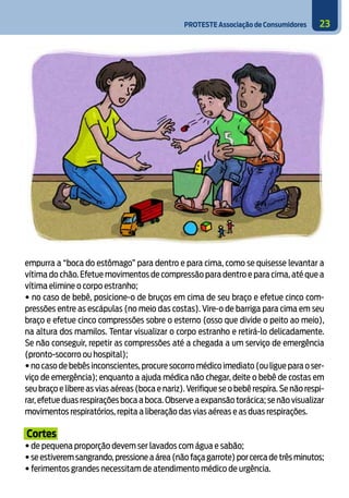 PROTESTE Associação de Consumidores 23
empurra a “boca do estômago” para dentro e para cima, como se quisesse levantar a
vítima do chão. Efetue movimentos de compressão para dentro e para cima, até que a
vítima elimine o corpo estranho;
• no caso de bebê, posicione-o de bruços em cima de seu braço e efetue cinco com-
pressões entre as escápulas (no meio das costas). Vire-o de barriga para cima em seu
braço e efetue cinco compressões sobre o esterno (osso que divide o peito ao meio),
na altura dos mamilos. Tentar visualizar o corpo estranho e retirá-lo delicadamente.
Se não conseguir, repetir as compressões até a chegada a um serviço de emergência
(pronto-socorro ou hospital);
• no caso de bebês inconscientes,procure socorro médico imediato (ou ligue para o ser-
viço de emergência); enquanto a ajuda médica não chegar, deite o bebê de costas em
seu braço e libere as vias aéreas (boca e nariz).Verifique se o bebê respira.Se não respi-
rar,efetue duas respirações boca a boca.Observe a expansão torácica; se não visualizar
movimentos respiratórios, repita a liberação das vias aéreas e as duas respirações.
Cortes
• de pequena proporção devem ser lavados com água e sabão;
• se estiverem sangrando,pressione a área (não faça garrote) por cerca de três minutos;
• ferimentos grandes necessitam de atendimento médico de urgência.
8
 