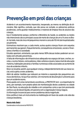 PROTESTE Associação de Consumidores 3
Prevenção em prol das crianças
	
Acidente é um acontecimento imprevisto, inesperado, ao menos na definição do di-
cionário. Não significa, contudo, que não possa ser evitado, se adotarmos práticas
prudenciais, como guardar medicamentos e material de limpeza fora do alcance das
crianças.
Isso é fundamental porque, conforme o Ministério da Saúde, os acidentes ou lesões
não intencionais são as principais causas de morte de crianças de um a 14 anos no Bra-
sil.Ao todo,mais de cinco mil pequeninos morrem e cerca de 110 mil são hospitalizados
anualmente.
Estimativas mostram que, a cada morte, outras quatro crianças ficam com sequelas
permanentes que geram, frequentemente, consequências emocionais, sociais e finan-
ceiras à família e à sociedade.
Estudos apontam, entretanto, que pelo menos 90% dessas lesões poderiam ser evi-
tadas com atitudes preventivas.
A falta de informação e de infraestrutura adequada nos espaços de lazer, creches, es-
colas, e outros fatores, como pobreza, mães solteiras e jovens, baixo nível de educação
materna, habitações precárias e famílias numerosas estão associados ao aumento de
risco de acidentes infantis.
Deve-se ressaltar, porém, que qualquer criança, independentemente de sua classe so-
cial, está sujeita a estes acidentes.
Além de adotar medidas que reduzam ao máximo a exposição dos pequeninos aos
riscos domésticos, há que ficar atentos. Um momento de desatenção é suficiente para
que um acidente ocorra.
Preocupada com estas lamentáveis ocorrências, a PROTESTE tem- se empenhado há
anos, por exemplo, num projeto-piloto de monitorização destes acidentes na cidade
de São Paulo, na educação do cidadão e em campanhas como a que tem promovido
contra o uso de álcool líquido, em parceria com a organização Criança Segura.
A informação é essencial para vencer problemas desta magnitude.
Esta cartilha é mais um instrumento na mobilização em favor da saúde e da vida das
crianças brasileiras.
Maria Inês Dolci
Coordenadora institucional da PROTESTE
 