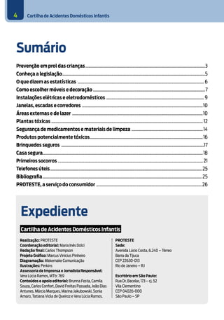 Cartilha de Acidentes Domésticos Infantis4
Sumário
Prevenção em prol das crianças..............................................................................................................3
Conheça a legislação...................................................................................................................................5
O que dizem as estatísticas .................................................................................................................... 6
Como escolher móveis e decoração.......................................................................................................7
Instalações elétricas e eletrodomésticos .......................................................................................... 9
Janelas, escadas e corredores ...............................................................................................................10
Áreas externas e de lazer ........................................................................................................................10
Plantas tóxicas ........................................................................................................................................... 12
Segurança de medicamentos e materiais de limpeza ..................................................................14
Produtos potencialmente tóxicos........................................................................................................16
Brinquedos seguros ...................................................................................................................................17
Casa segura..................................................................................................................................................18
Primeiros socorros .....................................................................................................................................21
Telefones úteis........................................................................................................................................... 25
Bibliografia.................................................................................................................................................. 25
PROTESTE, a serviço do consumidor .................................................................................................26
Expediente
Cartilha de Acidentes Domésticos Infantis
PROTESTE
Sede:
Avenida Lúcio Costa, 6.240 – Térreo
Barra da Tijuca
CEP 22630-013
Rio de Janeiro – RJ
Escritório em São Paulo:
Rua Dr. Bacelar, 173 – cj. 52
Vila Clementino
CEP 04026-000
São Paulo – SP
Realização: PROTESTE
Coordenação editorial: Maria Inês Dolci
Redação final: Carlos Thompson
Projeto Gráfico: Marcus Vinicius Pinheiro
Diagramação: Makemake Comunicação
Ilustrações: Perkins
Assessoria de Imprensa e JornalistaResponsável:
Vera Lúcia Ramos, MTb: 769
Conteúdos e apoio editorial: Brunna Festa, Camila
Souza, Carlos Confort, David Freitas Passada, João Dias
Antunes, Márcia Marques, Marina Jakubowski, Sonia
Amaro, Tatiana Viola de Queiroz e Vera Lúcia Ramos.
 