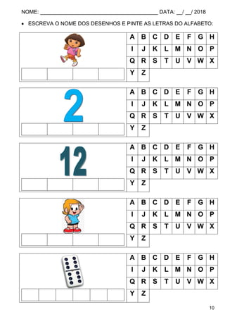 NOME: ________________________________________ DATA: __/ __/ 2018
10
 ESCREVA O NOME DOS DESENHOS E PINTE AS LETRAS DO ALFABETO:
A B C D E F G H
I J K L M N O P
Q R S T U V W X
Y Z
A B C D E F G H
I J K L M N O P
Q R S T U V W X
Y Z
A B C D E F G H
I J K L M N O P
Q R S T U V W X
Y Z
A B C D E F G H
I J K L M N O P
Q R S T U V W X
Y Z
A B C D E F G H
I J K L M N O P
Q R S T U V W X
Y Z
 