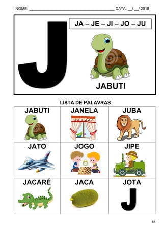 NOME: ________________________________________ DATA: __/ __/ 2018
18
LISTA DE PALAVRAS
JABUTI JANELA JUBA
JATO JOGO JIPE
JACARÉ JACA JOTA
JA – JE – JI – JO – JU
JABUTI
 