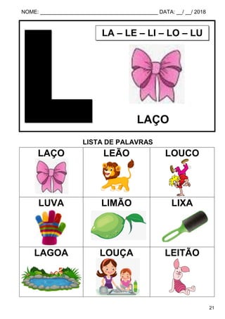 NOME: ________________________________________ DATA: __/ __/ 2018
21
LISTA DE PALAVRAS
LAÇO LEÃO LOUCO
LUVA LIMÃO LIXA
LAGOA LOUÇA LEITÃO
LA – LE – LI – LO – LU
LAÇO
 