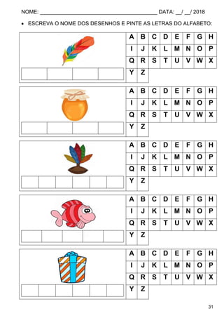 NOME: ________________________________________ DATA: __/ __/ 2018
31
 ESCREVA O NOME DOS DESENHOS E PINTE AS LETRAS DO ALFABETO:
A B C D E F G H
I J K L M N O P
Q R S T U V W X
Y Z
A B C D E F G H
I J K L M N O P
Q R S T U V W X
Y Z
A B C D E F G H
I J K L M N O P
Q R S T U V W X
Y Z
A B C D E F G H
I J K L M N O P
Q R S T U V W X
Y Z
A B C D E F G H
I J K L M N O P
Q R S T U V W X
Y Z
 