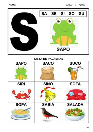 NOME: ________________________________________ DATA: __/ __/ 2018
36
LISTA DE PALAVRAS
SAPO SACO SUCO
SIRI SINO SOFÁ
SOPA SABIÁ SALADA
SA – SE – SI – SO – SU
SAPO
 