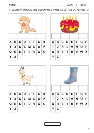 NOME: ________________________________________ DATA: __/ __/ 2018
4
 ESCREVA O NOME DOS DESENHOS E PINTE AS LETRAS DO ALFABETO:
A B C D E F G H A B C D E F G H
I J K L M N O P I J K L M N O P
Q R S T U V W X Q R S T U V W X
Y Z Y Z
A B C D E F G H A B C D E F G H
I J K L M N O P I J K L M N O P
Q R S T U V W X Q R S T U V W X
Y Z Y Z
 