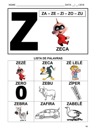 NOME: ________________________________________ DATA: __/ __/ 2018
48
LISTA DE PALAVRAS
ZEZÉ ZECA ZÉ LELÉ
ZERO ZEBU ZÍPER
ZEBRA ZAFIRA ZABELÊ
ZA – ZE – ZI – ZO – ZU
ZECA
 