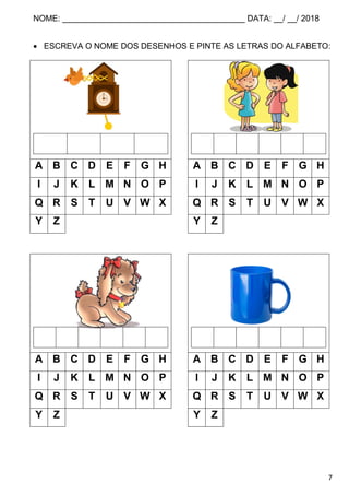 NOME: ________________________________________ DATA: __/ __/ 2018
7
 ESCREVA O NOME DOS DESENHOS E PINTE AS LETRAS DO ALFABETO:
A B C D E F G H A B C D E F G H
I J K L M N O P I J K L M N O P
Q R S T U V W X Q R S T U V W X
Y Z Y Z
A B C D E F G H A B C D E F G H
I J K L M N O P I J K L M N O P
Q R S T U V W X Q R S T U V W X
Y Z Y Z
 