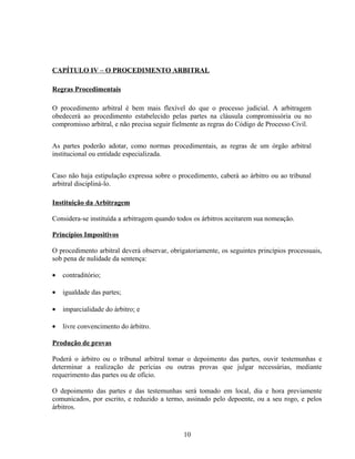 CAPÍTULO IV – O PROCEDIMENTO ARBITRAL
Regras Procedimentais
O procedimento arbitral é bem mais flexível do que o processo judicial. A arbitragem
obedecerá ao procedimento estabelecido pelas partes na cláusula compromissória ou no
compromisso arbitral, e não precisa seguir fielmente as regras do Código de Processo Civil.
As partes poderão adotar, como normas procedimentais, as regras de um órgão arbitral
institucional ou entidade especializada.
Caso não haja estipulação expressa sobre o procedimento, caberá ao árbitro ou ao tribunal
arbitral discipliná-lo.
Instituição da Arbitragem
Considera-se instituída a arbitragem quando todos os árbitros aceitarem sua nomeação.
Princípios Impositivos
O procedimento arbitral deverá observar, obrigatoriamente, os seguintes princípios processuais,
sob pena de nulidade da sentença:
• contraditório;
• igualdade das partes;
• imparcialidade do árbitro; e
• livre convencimento do árbitro.
Produção de provas
Poderá o árbitro ou o tribunal arbitral tomar o depoimento das partes, ouvir testemunhas e
determinar a realização de perícias ou outras provas que julgar necessárias, mediante
requerimento das partes ou de ofício.
O depoimento das partes e das testemunhas será tomado em local, dia e hora previamente
comunicados, por escrito, e reduzido a termo, assinado pelo depoente, ou a seu rogo, e pelos
árbitros.
10
 