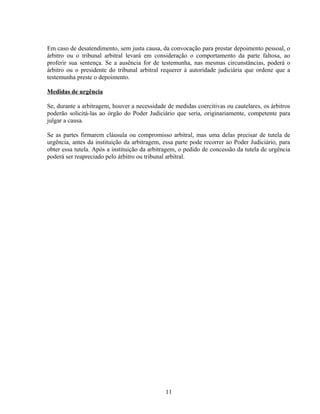 Em caso de desatendimento, sem justa causa, da convocação para prestar depoimento pessoal, o
árbitro ou o tribunal arbitral levará em consideração o comportamento da parte faltosa, ao
proferir sua sentença. Se a ausência for de testemunha, nas mesmas circunstâncias, poderá o
árbitro ou o presidente do tribunal arbitral requerer à autoridade judiciária que ordene que a
testemunha preste o depoimento.
Medidas de urgência
Se, durante a arbitragem, houver a necessidade de medidas coercitivas ou cautelares, os árbitros
poderão solicitá-las ao órgão do Poder Judiciário que seria, originariamente, competente para
julgar a causa.
Se as partes firmarem cláusula ou compromisso arbitral, mas uma delas precisar de tutela de
urgência, antes da instituição da arbitragem, essa parte pode recorrer ao Poder Judiciário, para
obter essa tutela. Após a instituição da arbitragem, o pedido de concessão da tutela de urgência
poderá ser reapreciado pelo árbitro ou tribunal arbitral.
11
 
