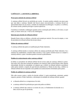 CAPÍTULO V - A SENTENÇA ARBITRAL
Prazo para emissão da sentença arbitral
A sentença arbitral deverá ser proferida por escrito. As partes podem estipular um prazo para
que seja dada a sentença. Quando não houver prazo convencionado, a sentença deverá ser
apresentada dentro de seis meses, contados da instituição da arbitragem. As partes e os árbitros,
de comum acordo, poderão prorrogar os prazos aplicáveis.
Considera-se instituída a arbitragem quando aceita a nomeação pelo árbitro, se for único, ou por
todos, se forem vários (art. 19 da Lei de Arbitragem).
Quorum para decisão de tribunal arbitral
Quando forem vários os árbitros, a decisão será tomada por maioria. Em caso de empate, o voto
do presidente do tribunal arbitral deverá prevalecer.
Efeitos da sentença arbitral
A sentença arbitral não pode ser modificada pelo Poder Judiciário.
A sentença arbitral produz os mesmos efeitos da sentença proferida pelo Poder Judiciário. Se a
sentença for condenatória, constitui título executivo. Caso a parte vencida recuse-se a cumprir a
sentença arbitral, a parte vencedora poderá executá-la judicialmente.
Pedidos de esclarecimento sobre sentença arbitral
O árbitro ou presidente do tribunal arbitral deverá enviar cópia da sentença arbitral às partes.
Elas terão cinco dias para reclamar de qualquer erro material, pedir esclarecimento sobre alguma
obscuridade, dúvida ou contradição, ou requerer que o árbitro ou tribunal arbitral se pronuncie
sobre ponto omitido a respeito do qual deveria manifestar-se. Dentro de dez dias, o árbitro ou
tribunal arbitral deverá responder esses pedidos de esclarecimentos formulados pelas partes.
Pedido de nulidade de sentença arbitral
Não cabe recurso contra o mérito da decisão arbitral. A parte prejudicada, entretanto, poderá
requerer, perante o Poder Judiciário, a declaração de nulidade da sentença arbitral, quando:
• a cláusula arbitral ou o compromisso for nulo;
• a sentença arbitral for proferida por quem não podia ser árbitro;
• a sentença arbitral não contiver os resumo do caso, os fundamentos da decisão ou a
data e local em que foi proferida;
12
 