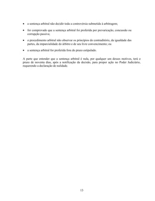 • a sentença arbitral não decidir toda a controvérsia submetida à arbitragem;
• for comprovado que a sentença arbitral foi proferida por prevaricação, concussão ou
corrupção passiva;
• o procedimento arbitral não observar os princípios do contraditório, da igualdade das
partes, da imparcialidade do árbitro e de seu livre convencimento; ou
• a sentença arbitral for proferida fora do prazo estipulado.
A parte que entender que a sentença arbitral é nula, por qualquer um desses motivos, terá o
prazo de noventa dias, após a notificação da decisão, para propor ação no Poder Judiciário,
requerendo a declaração de nulidade.
13
 