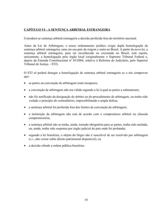CAPÍTULO VI - A SENTENÇA ARBITRAL ESTRANGEIRA
Considera-se sentença arbitral estrangeira a decisão proferida fora do território nacional.
Antes da Lei de Arbitragem, o nosso ordenamento jurídico exigia dupla homologação da
sentença arbitral estrangeira, uma em seu país de origem e outra no Brasil. A partir da nova lei, a
sentença arbitral estrangeira, para ser reconhecida ou executada no Brasil, está sujeita,
unicamente, a homologação pelo órgão local (originalmente o Supremo Tribunal Federal e,
depois da Emenda Constitucional nº 45/2004, relativo à Reforma do Judiciário, pelo Superior
Tribunal de Justiça – STJ).
O STJ só poderá denegar a homologação de sentença arbitral estrangeira se o réu comprovar
que:
• as partes na convenção de arbitragem eram incapazes;
• a convenção de arbitragem não era válida segundo a lei à qual as partes a submeteram;
• não foi notificado da designação do árbitro ou do procedimento de arbitragem, ou tenha sido
violado o princípio do contraditório, impossibilitando a ampla defesa;
• a sentença arbitral foi proferida fora dos limites da convenção de arbitragem;
• a instituição da arbitragem não está de acordo com o compromisso arbitral ou cláusula
compromissória;
• a sentença arbitral não se tenha, ainda, tornado obrigatória para as partes, tenha sido anulada,
ou, ainda, tenha sido suspensa por órgão judicial do país onde foi prolatada;
• segundo a lei brasileira, o objeto do litígio não é suscetível de ser resolvido por arbitragem
(i.e., não versar sobre direito patrimonial disponível); ou
• a decisão ofende a ordem pública brasileira.
14
 