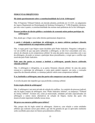 PERGUNTAS FREQÜENTES
Há ainda questionamento sobre a constitucionalidade da Lei de Arbitragem?
Não. O Supremo Tribunal Federal, em decisão plenária, proferida em 12.12.01, no julgamento
do Agravo Regimental em Homologação de Sentença Estrangeira n° 5.206 (Espanha), declarou,
por sete votos a quatro, a constitucionalidade das normas mais polêmicas da Lei de Arbitragem.
Pessoas jurídicas de direito público e sociedades de economia mista podem participar de
arbitragens?
Sim, desde que o litígio verse sobre direitos patrimoniais disponíveis.
A parte é obrigada a participar de arbitragem, se nunca celebrou qualquer cláusula
compromissória ou compromisso arbitral?
Não. A regra geral é que litígios sejam decididos pelo Poder Judiciário. Ninguém é obrigado a
ver um conflito de que seja parte submetido a arbitragem, se não tiver concordado com isso,
através de cláusula ou de compromisso arbitral. Se uma das partes nunca concordou com o uso
da arbitragem, ela pode se recusar a participar desse procedimento, e exigir que o conflito seja
resolvido pelo Poder Judiciário.
Pode uma das partes se recusar a instituir a arbitragem, quando houver celebrado
cláusula arbitral?
Não. A arbitragem é obrigatória, se as partes firmaram cláusula arbitral. Se uma das partes
recusar-se a participar da arbitragem, a outra parte poderá requerer, em juízo, a execução
específica da cláusula arbitral, e a sentença judicial valerá como compromisso arbitral.
E se, instituída a arbitragem, uma das partes não comparecer aos atos procedimentais?
A revelia da parte não impedirá que seja proferida a sentença arbitral.
Existe órgão oficial de arbitragem?
Não. A arbitragem é um meio privado de solução de conflitos. Ao contrário do processo judicial,
não há órgãos estatais de arbitragem, nem “Poder Judiciário Arbitral”, ou tampouco “Tribunal
de Justiça Arbitral”. Existem sim, como já mencionado, entidades privadas especializadas em
arbitragem e outros meios alternativos de solução de litígios, muitas das quais vêm
desenvolvendo importante trabalho nessas áreas.
Há prova ou concurso público para árbitro?
Não, porque não há órgão estatal de arbitragem. Atente-se, com relação a certas entidades
arbitrais que realizam cursos para árbitro, que não há garantia de que os aprovados realmente
serão escolhidos para atuar em futuros procedimentos arbitrais.
15
 