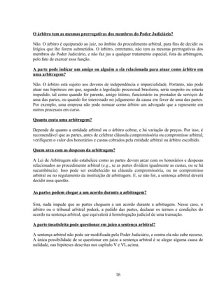 O árbitro tem as mesmas prerrogativas dos membros do Poder Judiciário?
Não. O árbitro é equiparado ao juiz, no âmbito do procedimento arbitral, para fins de decidir os
litígios que lhe forem submetidos. O árbitro, entretanto, não tem as mesmas prerrogativas dos
membros do Poder Judiciário, e não faz jus a qualquer tratamento especial, fora da arbitragem,
pelo fato de exercer essa função.
A parte pode indicar um amigo ou alguém a ela relacionada para atuar como árbitro em
uma arbitragem?
Não. O árbitro está sujeito aos deveres de independência e imparcialidade. Portanto, não pode
atuar nas hipóteses em que, segundo a legislação processual brasileira, seria suspeito ou estaria
impedido, tal como quando for parente, amigo íntimo, funcionário ou prestador de serviços de
uma das partes, ou quando for interessado no julgamento da causa em favor de uma das partes.
Por exemplo, uma empresa não pode nomear como árbitro um advogado que a represente em
outros processos em curso.
Quanto custa uma arbitragem?
Depende de quanto a entidade arbitral ou o árbitro cobrar, e há variação de preços. Por isso, é
recomendável que as partes, antes de celebrar cláusula compromissória ou compromisso arbitral,
verifiquem o valor dos honorários e custas cobrados pela entidade arbitral ou árbitro escolhido.
Quem arca com as despesas da arbitragem?
A Lei de Arbitragem não estabelece como as partes devem arcar com os honorários e despesas
relacionados ao procedimento arbitral (e.g., se as partes dividem igualmente as custas, ou se há
sucumbência). Isso pode ser estabelecido na cláusula compromissória, ou no compromisso
arbitral ou no regulamento da instituição de arbitragem. E, se não for, a sentença arbitral deverá
decidir essa questão.
As partes podem chegar a um acordo durante a arbitragem?
Sim, nada impede que as partes cheguem a um acordo durante a arbitragem. Nesse caso, o
árbitro ou o tribunal arbitral poderá, a pedido das partes, declarar os termos e condições do
acordo na sentença arbitral, que equivalerá à homologação judicial de uma transação.
A parte insatisfeita pode questionar em juízo a sentença arbitral?
A sentença arbitral não pode ser modificada pelo Poder Judiciário, e contra ela não cabe recurso.
A única possibilidade de se questionar em juízo a sentença arbitral é se alegar alguma causa de
nulidade, nas hipóteses descritas nos capítulo V e VI, acima.
16
 