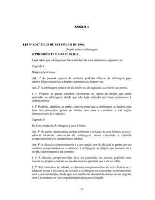 ANEXO 1
LEI Nº 9.307, DE 23 DE SETEMBRO DE 1996.
Dispõe sobre a arbitragem.
O PRESIDENTE DA REPÚBLICA
Faço saber que o Congresso Nacional decreta e eu sanciono a seguinte Lei:
Capítulo I
Disposições Gerais
Art. 1º As pessoas capazes de contratar poderão valer-se da arbitragem para
dirimir litígios relativos a direitos patrimoniais disponíveis.
Art. 2º A arbitragem poderá ser de direito ou de eqüidade, a critério das partes.
§ 1º Poderão as partes escolher, livremente, as regras de direito que serão
aplicadas na arbitragem, desde que não haja violação aos bons costumes e à
ordem pública.
§ 2º Poderão, também, as partes convencionar que a arbitragem se realize com
base nos princípios gerais de direito, nos usos e costumes e nas regras
internacionais de comércio.
Capítulo II
Da Convenção de Arbitragem e seus Efeitos
Art. 3º As partes interessadas podem submeter a solução de seus litígios ao juízo
arbitral mediante convenção de arbitragem, assim entendida a cláusula
compromissória e o compromisso arbitral.
Art. 4º A cláusula compromissória é a convenção através da qual as partes em um
contrato comprometem-se a submeter à arbitragem os litígios que possam vir a
surgir, relativamente a tal contrato.
§ 1º A cláusula compromissória deve ser estipulada por escrito, podendo estar
inserta no próprio contrato ou em documento apartado que a ele se refira.
§ 2º Nos contratos de adesão, a cláusula compromissória só terá eficácia se o
aderente tomar a iniciativa de instituir a arbitragem ou concordar, expressamente,
com a sua instituição, desde que por escrito em documento anexo ou em negrito,
com a assinatura ou visto especialmente para essa cláusula.
17
 