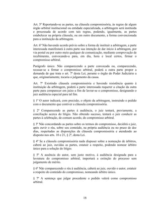 Art. 5º Reportando-se as partes, na cláusula compromissória, às regras de algum
órgão arbitral institucional ou entidade especializada, a arbitragem será instituída
e processada de acordo com tais regras, podendo, igualmente, as partes
estabelecer na própria cláusula, ou em outro documento, a forma convencionada
para a instituição da arbitragem.
Art. 6º Não havendo acordo prévio sobre a forma de instituir a arbitragem, a parte
interessada manifestará à outra parte sua intenção de dar início à arbitragem, por
via postal ou por outro meio qualquer de comunicação, mediante comprovação de
recebimento, convocando-a para, em dia, hora e local certos, firmar o
compromisso arbitral.
Parágrafo único. Não comparecendo a parte convocada ou, comparecendo,
recusar-se a firmar o compromisso arbitral, poderá a outra parte propor a
demanda de que trata o art. 7º desta Lei, perante o órgão do Poder Judiciário a
que, originariamente, tocaria o julgamento da causa.
Art. 7º Existindo cláusula compromissória e havendo resistência quanto à
instituição da arbitragem, poderá a parte interessada requerer a citação da outra
parte para comparecer em juízo a fim de lavrar-se o compromisso, designando o
juiz audiência especial para tal fim.
§ 1º O autor indicará, com precisão, o objeto da arbitragem, instruindo o pedido
com o documento que contiver a cláusula compromissória.
§ 2º Comparecendo as partes à audiência, o juiz tentará, previamente, a
conciliação acerca do litígio. Não obtendo sucesso, tentará o juiz conduzir as
partes à celebração, de comum acordo, do compromisso arbitral.
§ 3º Não concordando as partes sobre os termos do compromisso, decidirá o juiz,
após ouvir o réu, sobre seu conteúdo, na própria audiência ou no prazo de dez
dias, respeitadas as disposições da cláusula compromissória e atendendo ao
disposto nos arts. 10 e 21, § 2º, desta Lei.
§ 4º Se a cláusula compromissória nada dispuser sobre a nomeação de árbitros,
caberá ao juiz, ouvidas as partes, estatuir a respeito, podendo nomear árbitro
único para a solução do litígio.
§ 5º A ausência do autor, sem justo motivo, à audiência designada para a
lavratura do compromisso arbitral, importará a extinção do processo sem
julgamento de mérito.
§ 6º Não comparecendo o réu à audiência, caberá ao juiz, ouvido o autor, estatuir
a respeito do conteúdo do compromisso, nomeando árbitro único.
§ 7º A sentença que julgar procedente o pedido valerá como compromisso
arbitral.
18
 