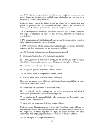 Art. 8º A cláusula compromissória é autônoma em relação ao contrato em que
estiver inserta, de tal sorte que a nulidade deste não implica, necessariamente, a
nulidade da cláusula compromissória.
Parágrafo único. Caberá ao árbitro decidir de ofício, ou por provocação das
partes, as questões acerca da existência, validade e eficácia da convenção de
arbitragem e do contrato que contenha a cláusula compromissória.
Art. 9º O compromisso arbitral é a convenção através da qual as partes submetem
um litígio à arbitragem de uma ou mais pessoas, podendo ser judicial ou
extrajudicial.
§ 1º O compromisso arbitral judicial celebrar-se-á por termo nos autos, perante o
juízo ou tribunal, onde tem curso a demanda.
§ 2º O compromisso arbitral extrajudicial será celebrado por escrito particular,
assinado por duas testemunhas, ou por instrumento público.
Art. 10. Constará, obrigatoriamente, do compromisso arbitral:
I - o nome, profissão, estado civil e domicílio das partes;
II - o nome, profissão e domicílio do árbitro, ou dos árbitros, ou, se for o caso, a
identificação da entidade à qual as partes delegaram a indicação de árbitros;
III - a matéria que será objeto da arbitragem; e
IV - o lugar em que será proferida a sentença arbitral.
Art. 11. Poderá, ainda, o compromisso arbitral conter:
I - local, ou locais, onde se desenvolverá a arbitragem;
II - a autorização para que o árbitro ou os árbitros julguem por eqüidade, se assim
for convencionado pelas partes;
III - o prazo para apresentação da sentença arbitral;
IV - a indicação da lei nacional ou das regras corporativas aplicáveis à
arbitragem, quando assim convencionarem as partes;
V - a declaração da responsabilidade pelo pagamento dos honorários e das
despesas com a arbitragem; e
VI - a fixação dos honorários do árbitro, ou dos árbitros.
Parágrafo único. Fixando as partes os honorários do árbitro, ou dos árbitros, no
compromisso arbitral, este constituirá título executivo extrajudicial; não havendo
tal estipulação, o árbitro requererá ao órgão do Poder Judiciário que seria
competente para julgar, originariamente, a causa que os fixe por sentença.
Art. 12. Extingue-se o compromisso arbitral:
19
 