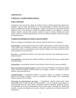 ARBITRAGEM
CAPÍTULO I –COMENTÁRIOS GERAIS
O que é arbitragem
Arbitragem é meio privado de solução de conflitos relativos a direitos patrimoniais disponíveis,
mediante o qual as partes selecionam um ou mais especialistas na matéria controversa, para
decidir as pendências existentes. Na arbitragem, o litígio é resolvido sem a intervenção do Poder
Judiciário, salvo se for necessária a adoção de medidas cautelares ou de urgência. A sentença
arbitral, ademais, constitui título executivo judicial, tal qual a sentença proferida pelo juízo
estatal, e pode ser executada judicialmente, em caso de resistência da parte vencida em cumpri-
la espontaneamente.
Vantagens da arbitragem em relação ao processo judicial
Dentre as vantagens da arbitragem sobre o processo judicial, destacam-se as seguintes:
Especialização: as partes podem nomear como árbitros especialistas na matéria objeto do litígio,
o que confere mais consistência à decisão e pode evitar gastos excessivos com perícia. Essa
característica mostra-se especialmente positiva quando a disputa versa sobre questão de direito
muito específica ou assunto técnico.
R a p i d e z : o procedimento arbitral, como regra geral, transcorre mais rapidamente do que o
processo judicial.
Irrecorribilidade: a decisão do juízo arbitral é definitiva e dela não cabe recurso, apenas pedido
de esclarecimento.
Informalidade: o procedimento arbitral é mais informal e flexível do que o processo judicial.
Maior Autonomia da Vontade das Partes: as partes têm maior liberdade no procedimento arbitral
do que no processo judicial, e podem escolher, por exemplo, os árbitros e as regras de direito
material e processual aplicáveis.
Confidencialidade: o procedimento arbitral é, em geral, sigiloso, ao contrário do processo
judicial, que costuma ser público. Assim, na arbitragem as partes podem evitar a publicidade
negativa que pode advir do litígio.
Preservação do relacionamento das partes: o procedimento arbitral costuma gerar menos
animosidade entre as partes do que o processo judicial, e cria um ambiente menos danoso ao
relacionamento entre elas. Dessa forma, a arbitragem mostra-se adequada, quando há interesse
na manutenção de um bom relacionamento entre as partes, após a resolução do conflito (por
exemplo, se surgir uma disputa entre as partes, durante a vigência de um contrato comercial de
longo prazo).
2
 