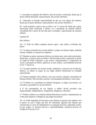 I - escusando-se qualquer dos árbitros, antes de aceitar a nomeação, desde que as
partes tenham declarado, expressamente, não aceitar substituto;
II - falecendo ou ficando impossibilitado de dar seu voto algum dos árbitros,
desde que as partes declarem, expressamente, não aceitar substituto; e
III - tendo expirado o prazo a que se refere o art. 11, inciso III, desde que a parte
interessada tenha notificado o árbitro, ou o presidente do tribunal arbitral,
concedendo-lhe o prazo de dez dias para a prolação e apresentação da sentença
arbitral.
Capítulo III
Dos Árbitros
Art. 13. Pode ser árbitro qualquer pessoa capaz e que tenha a confiança das
partes.
§ 1º As partes nomearão um ou mais árbitros, sempre em número ímpar, podendo
nomear, também, os respectivos suplentes.
§ 2º Quando as partes nomearem árbitros em número par, estes estão autorizados,
desde logo, a nomear mais um árbitro. Não havendo acordo, requererão as partes
ao órgão do Poder Judiciário a que tocaria, originariamente, o julgamento da
causa a nomeação do árbitro, aplicável, no que couber, o procedimento previsto
no art. 7º desta Lei.
§ 3º As partes poderão, de comum acordo, estabelecer o processo de escolha dos
árbitros, ou adotar as regras de um órgão arbitral institucional ou entidade
especializada.
§ 4º Sendo nomeados vários árbitros, estes, por maioria, elegerão o presidente do
tribunal arbitral. Não havendo consenso, será designado presidente o mais idoso.
§ 5º O árbitro ou o presidente do tribunal designará, se julgar conveniente, um
secretário, que poderá ser um dos árbitros.
§ 6º No desempenho de sua função, o árbitro deverá proceder com
imparcialidade, independência, competência, diligência e discrição.
§ 7º Poderá o árbitro ou o tribunal arbitral determinar às partes o adiantamento de
verbas para despesas e diligências que julgar necessárias.
Art. 14. Estão impedidos de funcionar como árbitros as pessoas que tenham, com
as partes ou com o litígio que lhes for submetido, algumas das relações que
caracterizam os casos de impedimento ou suspeição de juízes, aplicando-se-lhes,
no que couber, os mesmos deveres e responsabilidades, conforme previsto no
Código de Processo Civil.
20
 