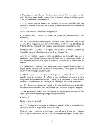 § 1º As pessoas indicadas para funcionar como árbitro têm o dever de revelar,
antes da aceitação da função, qualquer fato que denote dúvida justificada quanto
à sua imparcialidade e independência.
§ 2º O árbitro somente poderá ser recusado por motivo ocorrido após sua
nomeação. Poderá, entretanto, ser recusado por motivo anterior à sua nomeação,
quando:
a) não for nomeado, diretamente, pela parte; ou
b) o motivo para a recusa do árbitro for conhecido posteriormente à sua
nomeação.
Art. 15. A parte interessada em argüir a recusa do árbitro apresentará, nos termos
do art. 20, a respectiva exceção, diretamente ao árbitro ou ao presidente do
tribunal arbitral, deduzindo suas razões e apresentando as provas pertinentes.
Parágrafo único. Acolhida a exceção, será afastado o árbitro suspeito ou
impedido, que será substituído, na forma do art. 16 desta Lei.
Art. 16. Se o árbitro escusar-se antes da aceitação da nomeação, ou, após a
aceitação, vier a falecer, tornar-se impossibilitado para o exercício da função, ou
for recusado, assumirá seu lugar o substituto indicado no compromisso, se
houver.
§ 1º Não havendo substituto indicado para o árbitro, aplicar-se-ão as regras do
órgão arbitral institucional ou entidade especializada, se as partes as tiverem
invocado na convenção de arbitragem.
§ 2º Nada dispondo a convenção de arbitragem e não chegando as partes a um
acordo sobre a nomeação do árbitro a ser substituído, procederá a parte
interessada da forma prevista no art. 7º desta Lei, a menos que as partes tenham
declarado, expressamente, na convenção de arbitragem, não aceitar substituto.
Art. 17. Os árbitros, quando no exercício de suas funções ou em razão delas,
ficam equiparados aos funcionários públicos, para os efeitos da legislação penal.
Art. 18. O árbitro é juiz de fato e de direito, e a sentença que proferir não fica
sujeita a recurso ou a homologação pelo Poder Judiciário.
Capítulo IV
Do Procedimento Arbitral
Art. 19. Considera-se instituída a arbitragem quando aceita a nomeação pelo
árbitro, se for único, ou por todos, se forem vários.
Parágrafo único. Instituída a arbitragem e entendendo o árbitro ou o tribunal
arbitral que há necessidade de explicitar alguma questão disposta na convenção
21
 