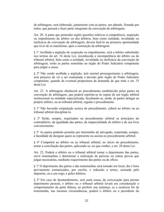 de arbitragem, será elaborado, juntamente com as partes, um adendo, firmado por
todos, que passará a fazer parte integrante da convenção de arbitragem.
Art. 20. A parte que pretender argüir questões relativas à competência, suspeição
ou impedimento do árbitro ou dos árbitros, bem como nulidade, invalidade ou
ineficácia da convenção de arbitragem, deverá fazê-lo na primeira oportunidade
que tiver de se manifestar, após a instituição da arbitragem.
§ 1º Acolhida a argüição de suspeição ou impedimento, será o árbitro substituído
nos termos do art. 16 desta Lei, reconhecida a incompetência do árbitro ou do
tribunal arbitral, bem como a nulidade, invalidade ou ineficácia da convenção de
arbitragem, serão as partes remetidas ao órgão do Poder Judiciário competente
para julgar a causa.
§ 2º Não sendo acolhida a argüição, terá normal prosseguimento a arbitragem,
sem prejuízo de vir a ser examinada a decisão pelo órgão do Poder Judiciário
competente, quando da eventual propositura da demanda de que trata o art. 33
desta Lei.
Art. 21. A arbitragem obedecerá ao procedimento estabelecido pelas partes na
convenção de arbitragem, que poderá reportar-se às regras de um órgão arbitral
institucional ou entidade especializada, facultando-se, ainda, às partes delegar ao
próprio árbitro, ou ao tribunal arbitral, regular o procedimento.
§ 1º Não havendo estipulação acerca do procedimento, caberá ao árbitro ou ao
tribunal arbitral discipliná-lo.
§ 2º Serão, sempre, respeitados no procedimento arbitral os princípios do
contraditório, da igualdade das partes, da imparcialidade do árbitro e de seu livre
convencimento.
§ 3º As partes poderão postular por intermédio de advogado, respeitada, sempre,
a faculdade de designar quem as represente ou assista no procedimento arbitral.
§ 4º Competirá ao árbitro ou ao tribunal arbitral, no início do procedimento,
tentar a conciliação das partes, aplicando-se, no que couber, o art. 28 desta Lei.
Art. 22. Poderá o árbitro ou o tribunal arbitral tomar o depoimento das partes,
ouvir testemunhas e determinar a realização de perícias ou outras provas que
julgar necessárias, mediante requerimento das partes ou de ofício.
§ 1º O depoimento das partes e das testemunhas será tomado em local, dia e hora
previamente comunicados, por escrito, e reduzido a termo, assinado pelo
depoente, ou a seu rogo, e pelos árbitros.
§ 2º Em caso de desatendimento, sem justa causa, da convocação para prestar
depoimento pessoal, o árbitro ou o tribunal arbitral levará em consideração o
comportamento da parte faltosa, ao proferir sua sentença; se a ausência for de
testemunha, nas mesmas circunstâncias, poderá o árbitro ou o presidente do
22
 