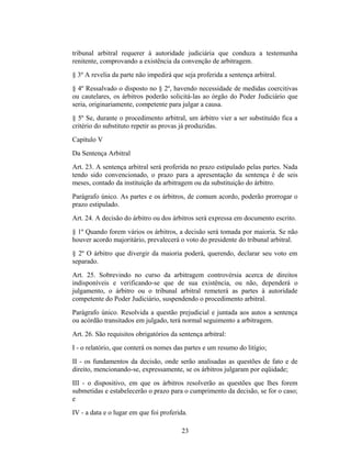 tribunal arbitral requerer à autoridade judiciária que conduza a testemunha
renitente, comprovando a existência da convenção de arbitragem.
§ 3º A revelia da parte não impedirá que seja proferida a sentença arbitral.
§ 4º Ressalvado o disposto no § 2º, havendo necessidade de medidas coercitivas
ou cautelares, os árbitros poderão solicitá-las ao órgão do Poder Judiciário que
seria, originariamente, competente para julgar a causa.
§ 5º Se, durante o procedimento arbitral, um árbitro vier a ser substituído fica a
critério do substituto repetir as provas já produzidas.
Capítulo V
Da Sentença Arbitral
Art. 23. A sentença arbitral será proferida no prazo estipulado pelas partes. Nada
tendo sido convencionado, o prazo para a apresentação da sentença é de seis
meses, contado da instituição da arbitragem ou da substituição do árbitro.
Parágrafo único. As partes e os árbitros, de comum acordo, poderão prorrogar o
prazo estipulado.
Art. 24. A decisão do árbitro ou dos árbitros será expressa em documento escrito.
§ 1º Quando forem vários os árbitros, a decisão será tomada por maioria. Se não
houver acordo majoritário, prevalecerá o voto do presidente do tribunal arbitral.
§ 2º O árbitro que divergir da maioria poderá, querendo, declarar seu voto em
separado.
Art. 25. Sobrevindo no curso da arbitragem controvérsia acerca de direitos
indisponíveis e verificando-se que de sua existência, ou não, dependerá o
julgamento, o árbitro ou o tribunal arbitral remeterá as partes à autoridade
competente do Poder Judiciário, suspendendo o procedimento arbitral.
Parágrafo único. Resolvida a questão prejudicial e juntada aos autos a sentença
ou acórdão transitados em julgado, terá normal seguimento a arbitragem.
Art. 26. São requisitos obrigatórios da sentença arbitral:
I - o relatório, que conterá os nomes das partes e um resumo do litígio;
II - os fundamentos da decisão, onde serão analisadas as questões de fato e de
direito, mencionando-se, expressamente, se os árbitros julgaram por eqüidade;
III - o dispositivo, em que os árbitros resolverão as questões que lhes forem
submetidas e estabelecerão o prazo para o cumprimento da decisão, se for o caso;
e
IV - a data e o lugar em que foi proferida.
23
 