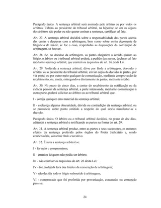 Parágrafo único. A sentença arbitral será assinada pelo árbitro ou por todos os
árbitros. Caberá ao presidente do tribunal arbitral, na hipótese de um ou alguns
dos árbitros não poder ou não querer assinar a sentença, certificar tal fato.
Art. 27. A sentença arbitral decidirá sobre a responsabilidade das partes acerca
das custas e despesas com a arbitragem, bem como sobre verba decorrente de
litigância de má-fé, se for o caso, respeitadas as disposições da convenção de
arbitragem, se houver.
Art. 28. Se, no decurso da arbitragem, as partes chegarem a acordo quanto ao
litígio, o árbitro ou o tribunal arbitral poderá, a pedido das partes, declarar tal fato
mediante sentença arbitral, que conterá os requisitos do art. 26 desta Lei.
Art. 29. Proferida a sentença arbitral, dá-se por finda a arbitragem, devendo o
árbitro, ou o presidente do tribunal arbitral, enviar cópia da decisão às partes, por
via postal ou por outro meio qualquer de comunicação, mediante comprovação de
recebimento, ou, ainda, entregando-a diretamente às partes, mediante recibo.
Art. 30. No prazo de cinco dias, a contar do recebimento da notificação ou da
ciência pessoal da sentença arbitral, a parte interessada, mediante comunicação à
outra parte, poderá solicitar ao árbitro ou ao tribunal arbitral que:
I - corrija qualquer erro material da sentença arbitral;
II - esclareça alguma obscuridade, dúvida ou contradição da sentença arbitral, ou
se pronuncie sobre ponto omitido a respeito do qual devia manifestar-se a
decisão.
Parágrafo único. O árbitro ou o tribunal arbitral decidirá, no prazo de dez dias,
aditando a sentença arbitral e notificando as partes na forma do art. 29.
Art. 31. A sentença arbitral produz, entre as partes e seus sucessores, os mesmos
efeitos da sentença proferida pelos órgãos do Poder Judiciário e, sendo
condenatória, constitui título executivo.
Art. 32. É nula a sentença arbitral se:
I - for nulo o compromisso;
II - emanou de quem não podia ser árbitro;
III - não contiver os requisitos do art. 26 desta Lei;
IV - for proferida fora dos limites da convenção de arbitragem;
V - não decidir todo o litígio submetido à arbitragem;
VI - comprovado que foi proferida por prevaricação, concussão ou corrupção
passiva;
24
 