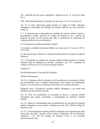 VII - proferida fora do prazo, respeitado o disposto no art. 12, inciso III, desta
Lei; e
VIII - forem desrespeitados os princípios de que trata o art. 21, § 2º, desta Lei.
Art. 33. A parte interessada poderá pleitear ao órgão do Poder Judiciário
competente a decretação da nulidade da sentença arbitral, nos casos previstos
nesta Lei.
§ 1º A demanda para a decretação de nulidade da sentença arbitral seguirá o
procedimento comum, previsto no Código de Processo Civil, e deverá ser
proposta no prazo de até noventa dias após o recebimento da notificação da
sentença arbitral ou de seu aditamento.
§ 2º A sentença que julgar procedente o pedido:
I - decretará a nulidade da sentença arbitral, nos casos do art. 32, incisos I, II, VI,
VII e VIII;
II - determinará que o árbitro ou o tribunal arbitral profira novo laudo, nas demais
hipóteses.
§ 3º A decretação da nulidade da sentença arbitral também poderá ser argüida
mediante ação de embargos do devedor, conforme o art. 741 e seguintes do
Código de Processo Civil, se houver execução judicial.
Capítulo VI
Do Reconhecimento e Execução de Sentenças
Arbitrais Estrangeiras
Art. 34. A sentença arbitral estrangeira será reconhecida ou executada no Brasil
de conformidade com os tratados internacionais com eficácia no ordenamento
interno e, na sua ausência, estritamente de acordo com os termos desta Lei.
Parágrafo único. Considera-se sentença arbitral estrangeira a que tenha sido
proferida fora do território nacional.
Art. 35. Para ser reconhecida ou executada no Brasil, a sentença arbitral
estrangeira está sujeita, unicamente, à homologação do Supremo Tribunal
Federal.
Art. 36. Aplica-se à homologação para reconhecimento ou execução de sentença
arbitral estrangeira, no que couber, o disposto nos arts. 483 e 484 do Código de
Processo Civil.
Art. 37. A homologação de sentença arbitral estrangeira será requerida pela parte
interessada, devendo a petição inicial conter as indicações da lei processual,
conforme o art. 282 do Código de Processo Civil, e ser instruída,
necessariamente, com:
25
 