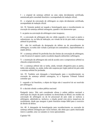 I - o original da sentença arbitral ou uma cópia devidamente certificada,
autenticada pelo consulado brasileiro e acompanhada de tradução oficial;
II - o original da convenção de arbitragem ou cópia devidamente certificada,
acompanhada de tradução oficial.
Art. 38. Somente poderá ser negada a homologação para o reconhecimento ou
execução de sentença arbitral estrangeira, quando o réu demonstrar que:
I - as partes na convenção de arbitragem eram incapazes;
II - a convenção de arbitragem não era válida segundo a lei à qual as partes a
submeteram, ou, na falta de indicação, em virtude da lei do país onde a sentença
arbitral foi proferida;
III - não foi notificado da designação do árbitro ou do procedimento de
arbitragem, ou tenha sido violado o princípio do contraditório, impossibilitando a
ampla defesa;
IV - a sentença arbitral foi proferida fora dos limites da convenção de arbitragem,
e não foi possível separar a parte excedente daquela submetida à arbitragem;
V - a instituição da arbitragem não está de acordo com o compromisso arbitral ou
cláusula compromissória;
VI - a sentença arbitral não se tenha, ainda, tornado obrigatória para as partes,
tenha sido anulada, ou, ainda, tenha sido suspensa por órgão judicial do país onde
a sentença arbitral for prolatada.
Art. 39. Também será denegada a homologação para o reconhecimento ou
execução da sentença arbitral estrangeira, se o Supremo Tribunal Federal
constatar que:
I - segundo a lei brasileira, o objeto do litígio não é suscetível de ser resolvido
por arbitragem;
II - a decisão ofende a ordem pública nacional.
Parágrafo único. Não será considerada ofensa à ordem pública nacional a
efetivação da citação da parte residente ou domiciliada no Brasil, nos moldes da
convenção de arbitragem ou da lei processual do país onde se realizou a
arbitragem, admitindo-se, inclusive, a citação postal com prova inequívoca de
recebimento, desde que assegure à parte brasileira tempo hábil para o exercício
do direito de defesa.
Art. 40. A denegação da homologação para reconhecimento ou execução de
sentença arbitral estrangeira por vícios formais, não obsta que a parte interessada
renove o pedido, uma vez sanados os vícios apresentados.
Capítulo VII
26
 