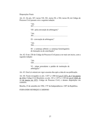 Disposições Finais
Art. 41. Os arts. 267, inciso VII; 301, inciso IX; e 584, inciso III, do Código de
Processo Civil passam a ter a seguinte redação:
"Art.
267.........................................................................
VII - pela convenção de arbitragem;"
"Art.
301.........................................................................
IX - convenção de arbitragem;"
"Art.
584...........................................................................
III - a sentença arbitral e a sentença homologatória
de transação ou de conciliação;"
Art. 42. O art. 520 do Código de Processo Civil passa a ter mais um inciso, com a
seguinte redação:
"Art.
520...........................................................................
VI - julgar procedente o pedido de instituição de
arbitragem."
Art. 43. Esta Lei entrará em vigor sessenta dias após a data de sua publicação.
Art. 44. Ficam revogados os arts. 1.037 a 1.048 da Lei nº 3.071, de 1º de janeiro
de 1916, Código Civil Brasileiro; os arts. 101 e 1.072 a 1.102 da Lei nº 5.869, de
11 de janeiro de 1973, Código de Processo Civil; e demais disposições em
contrário.
Brasília, 23 de setembro de 1996; 175º da Independência e 108º da República.
FERNANDO HENRIQUE CARDOSO
27
 