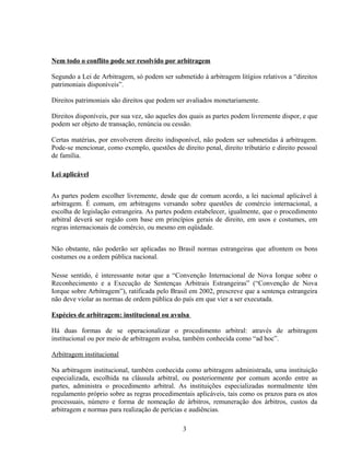 Nem todo o conflito pode ser resolvido por arbitragem
Segundo a Lei de Arbitragem, só podem ser submetido à arbitragem litígios relativos a “direitos
patrimoniais disponíveis”.
Direitos patrimoniais são direitos que podem ser avaliados monetariamente.
Direitos disponíveis, por sua vez, são aqueles dos quais as partes podem livremente dispor, e que
podem ser objeto de transação, renúncia ou cessão.
Certas matérias, por envolverem direito indisponível, não podem ser submetidas à arbitragem.
Pode-se mencionar, como exemplo, questões de direito penal, direito tributário e direito pessoal
de família.
Lei aplicável
As partes podem escolher livremente, desde que de comum acordo, a lei nacional aplicável à
arbitragem. É comum, em arbitragens versando sobre questões de comércio internacional, a
escolha de legislação estrangeira. As partes podem estabelecer, igualmente, que o procedimento
arbitral deverá ser regido com base em princípios gerais de direito, em usos e costumes, em
regras internacionais de comércio, ou mesmo em eqüidade.
Não obstante, não poderão ser aplicadas no Brasil normas estrangeiras que afrontem os bons
costumes ou a ordem pública nacional.
Nesse sentido, é interessante notar que a “Convenção Internacional de Nova Iorque sobre o
Reconhecimento e a Execução de Sentenças Arbitrais Estrangeiras” (“Convenção de Nova
Iorque sobre Arbitragem”), ratificada pelo Brasil em 2002, prescreve que a sentença estrangeira
não deve violar as normas de ordem pública do país em que vier a ser executada.
Espécies de arbitragem: institucional ou avulsa
Há duas formas de se operacionalizar o procedimento arbitral: através de arbitragem
institucional ou por meio de arbitragem avulsa, também conhecida como “ad hoc”.
Arbitragem institucional
Na arbitragem institucional, também conhecida como arbitragem administrada, uma instituição
especializada, escolhida na cláusula arbitral, ou posteriormente por comum acordo entre as
partes, administra o procedimento arbitral. As instituições especializadas normalmente têm
regulamento próprio sobre as regras procedimentais aplicáveis, tais como os prazos para os atos
processuais, número e forma de nomeação de árbitros, remuneração dos árbitros, custos da
arbitragem e normas para realização de perícias e audiências.
3
 