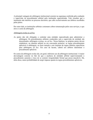A principal vantagem de arbitragem institucional consiste na segurança conferida pela condução
e supervisão do procedimento arbitral pela instituição especializada. Vale ressaltar que a
instituição não interfere no processo decisório, que cabe exclusivamente aos árbitros escolhidos
pelas partes.
Por outro lado, as instituições arbitrais costumam cobrar remuneração pelos seus serviços, o que
eleva o custo da arbitragem.
Arbitragem avulsa ou ad hoc
As partes não são obrigadas a contratar uma entidade especializada para administrar a
arbitragem. Os procedimentos arbitrais conduzidos sem a supervisão de entidade são
denominados arbitragens avulsas, ou ad hoc. Nessa hipótese, as próprias partes devem
estabelecer, na cláusula arbitral ou em convenção posterior, as regras procedimentais
aplicáveis à arbitragem, ou fazer menção a um conjunto de regras arbitrais específicias
para arbitragens ad hoc. Em caso de lacuna, caberá aos árbitros determinar o
procedimento aplicável.
Os custos da arbitragem avulsa são, em geral, inferiores aos da arbitragem institucional. A maior
desvantagem consiste no fato de que a ausência de entidade arbitral supervisionando o
procedimento aumenta o risco de se cometer irregularidade formal que possa maculá-lo. Há,
além disso, maior probabilidade de surgir impasse quanto às regras procedimentais aplicáveis.
4
 