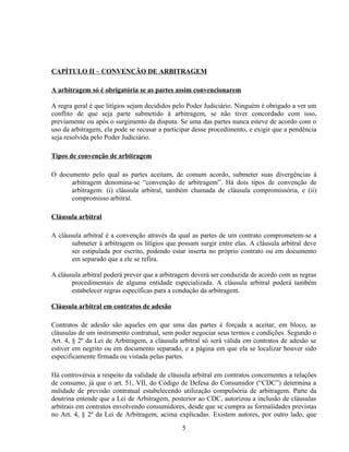 CAPÍTULO II – CONVENÇÃO DE ARBITRAGEM
A arbitragem só é obrigatória se as partes assim convencionarem
A regra geral é que litígios sejam decididos pelo Poder Judiciário. Ninguém é obrigado a ver um
conflito de que seja parte submetido à arbitragem, se não tiver concordado com isso,
previamente ou após o surgimento da disputa. Se uma das partes nunca esteve de acordo com o
uso da arbitragem, ela pode se recusar a participar desse procedimento, e exigir que a pendência
seja resolvida pelo Poder Judiciário.
Tipos de convenção de arbitragem
O documento pelo qual as partes aceitam, de comum acordo, submeter suas divergências à
arbitragem denomina-se “convenção de arbitragem”. Há dois tipos de convenção de
arbitragem: (i) cláusula arbitral, também chamada de cláusula compromissória, e (ii)
compromisso arbitral.
Cláusula arbitral
A cláusula arbitral é a convenção através da qual as partes de um contrato comprometem-se a
submeter à arbitragem os litígios que possam surgir entre elas. A cláusula arbitral deve
ser estipulada por escrito, podendo estar inserta no próprio contrato ou em documento
em separado que a ele se refira.
A cláusula arbitral poderá prever que a arbitragem deverá ser conduzida de acordo com as regras
procedimentais de alguma entidade especializada. A cláusula arbitral poderá também
estabelecer regras específicas para a condução da arbitragem.
Cláusula arbitral em contratos de adesão
Contratos de adesão são aqueles em que uma das partes é forçada a aceitar, em bloco, as
cláusulas de um instrumento contratual, sem poder negociar seus termos e condições. Segundo o
Art. 4, § 2º da Lei de Arbitragem, a cláusula arbitral só será válida em contratos de adesão se
estiver em negrito ou em documento separado, e a página em que ela se localizar houver sido
especificamente firmada ou vistada pelas partes.
Há controvérsia a respeito da validade de cláusula arbitral em contratos concernentes a relações
de consumo, já que o art. 51, VII, do Código de Defesa do Consumidor (“CDC”) determina a
nulidade de previsão contratual estabelecendo utilização compulsória de arbitragem. Parte da
doutrina entende que a Lei de Arbitragem, posterior ao CDC, autorizou a inclusão de cláusulas
arbitrais em contratos envolvendo consumidores, desde que se cumpra as formalidades previstas
no Art. 4, § 2º da Lei de Arbitragem, acima explicadas. Existem autores, por outro lado, que
5
 