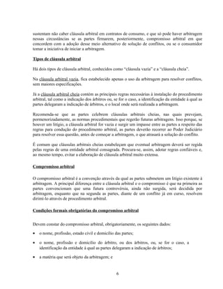 sustentam não caber cláusula arbitral em contratos de consumo, e que só pode haver arbitragem
nessas circustâncias se as partes firmarem, posteriormente, compromisso arbitral em que
concordem com a adoção desse meio alternativo de solução de conflitos, ou se o consumidor
tomar a iniciativa de iniciar a arbitragem.
Tipos de cláusula arbitral
Há dois tipos de cláusula arbitral, conhecidos como “cláusula vazia” e a “cláusula cheia”.
Na cláusula arbitral vazia, fica estabelecido apenas o uso da arbitragem para resolver conflitos,
sem maiores especificações.
Já a cláusula arbitral cheia contém as principais regras necessárias à instalação do procedimento
arbitral, tal como a indicação dos árbitros ou, se for o caso, a identificação da entidade à qual as
partes delegaram a indicação de árbitros, e o local onde será realizada a arbitragem.
Recomenda-se que as partes celebrem cláusulas arbitrais cheias, nas quais prevejam,
pormenorizadamente, as normas procedimentais que regerão futuras arbitragens. Isso porque, se
houver um litígio, a cláusula arbitral for vazia e surgir um impasse entre as partes a respeito das
regras para condução do procedimento arbitral, as partes deverão recorrer ao Poder Judiciário
para resolver essa questão, antes de começar a arbitragem, o que atrasará a solução do conflito.
É comum que cláusulas arbitrais cheias estabeleçam que eventual arbitragem deverá ser regida
pelas regras de uma entidade arbitral consagrada. Procura-se, assim, adotar regras confiáveis e,
ao mesmo tempo, evitar a elaboração de cláusula arbitral muito extensa.
Compromisso arbitral
O compromisso arbitral é a convenção através da qual as partes submetem um litígio existente à
arbitragem. A principal diferença entre a cláusula arbitral e o compromisso é que na primeira as
partes convencionam que uma futura controvérsia, ainda não surgida, será decidida por
arbitragem, enquanto que na segunda as partes, diante de um conflito já em curso, resolvem
dirimí-lo através de procedimento arbitral.
Condições formais obrigatórias do compromisso arbitral
Devem constar do compromisso arbitral, obrigatoriamente, os seguintes dados:
• o nome, profissão, estado civil e domicílio das partes;
• o nome, profissão e domicílio do árbitro, ou dos árbitros, ou, se for o caso, a
identificação da entidade à qual as partes delegaram a indicação de árbitros;
• a matéria que será objeto da arbitragem; e
6
 