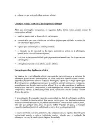 • o lugar em que será proferida a sentença arbitral.
Condições formais facultativas do compromisso arbitral
Além das informações obrigatórias, os seguintes dados, dentre outros, podem constar do
compromisso arbitral:
• local, ou locais, onde se desenvolverá a arbitragem;
• a autorização para que o árbitro ou os árbitros julguem por eqüidade, se assim for
convencionado pelas partes;
• o prazo para apresentação da sentença arbitral;
• a indicação da lei nacional ou das regras corporativas aplicáveis à arbitragem,
quando assim convencionarem as partes;
• a declaração da responsabilidade pelo pagamento dos honorários e das despesas com
a arbitragem; e
• a fixação dos honorários do árbitro, ou dos árbitros.
Execução específica da cláusula arbitral
Na hipótese de existir cláusula arbitral, mas uma das partes recusar-se a participar de
arbitragem, poderá a outra parte requerer, em juízo, a execução específica dessa cláusula.
Segundo o procedimento previsto na Lei de Arbitragem, a parte que se negar a participar
de arbitragem será citada para comparecer a audiência judicial, junto com a outra parte,
na qual deverá ser lavrado compromisso arbitral. Se o réu não comparecer à audiência,
ou se recusar a assinar o compromisso, o juiz deverá proferir sentença, que valerá como
compromisso arbitral. A arbitragem poderá, assim, ser iniciada, mesmo contra a vontade
de uma das partes.
O procedimento de execução específica contemplado na Lei de Arbitragem conferiu
maior efetividade à cláusula arbitral. Isso porque a arbitragem, caso prevista em contrato
ou em documento em separado, só poderá ser afastada de comum acordo entre as partes,
uma vez que qualquer uma delas, se quiser, poderá requerer, em juízo, a execução
específica da cláusula arbitral, viabilizando o início do procedimento arbitral.
O recurso ao Poder Judiciário, entretanto, não será necessário, na hipótese da arbitragem
institucional, quando a própria instituição contiver solução para a instalação da
arbitragem em caso de recalcitrância da parte demandada.
7
 