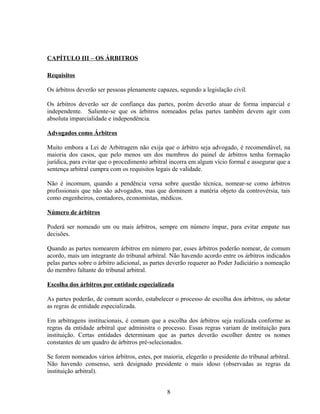 CAPÍTULO III – OS ÁRBITROS
Requisitos
Os árbitros deverão ser pessoas plenamente capazes, segundo a legislação civil.
Os árbitros deverão ser de confiança das partes, porém deverão atuar de forma imparcial e
independente. Saliente-se que os árbitros nomeados pelas partes também devem agir com
absoluta imparcialidade e independência.
Advogados como Árbitros
Muito embora a Lei de Arbitragem não exija que o árbitro seja advogado, é recomendável, na
maioria dos casos, que pelo menos um dos membros do painel de árbitros tenha formação
jurídica, para evitar que o procedimento arbitral incorra em algum vício formal e assegurar que a
sentença arbitral cumpra com os requisitos legais de validade.
Não é incomum, quando a pendência versa sobre questão técnica, nomear-se como árbitros
profissionais que não são advogados, mas que dominem a matéria objeto da controvérsia, tais
como engenheiros, contadores, economistas, médicos.
Número de árbitros
Poderá ser nomeado um ou mais árbitros, sempre em número ímpar, para evitar empate nas
decisões.
Quando as partes nomearem árbitros em número par, esses árbitros poderão nomear, de comum
acordo, mais um integrante do tribunal arbitral. Não havendo acordo entre os árbitros indicados
pelas partes sobre o árbitro adicional, as partes deverão requerer ao Poder Judiciário a nomeação
do membro faltante do tribunal arbitral.
Escolha dos árbitros por entidade especializada
As partes poderão, de comum acordo, estabelecer o processo de escolha dos árbitros, ou adotar
as regras de entidade especializada.
Em arbitragens institucionais, é comum que a escolha dos árbitros seja realizada conforme as
regras da entidade arbitral que administra o processo. Essas regras variam de instituição para
instituição. Certas entidades determinam que as partes deverão escolher dentre os nomes
constantes de um quadro de árbitros pré-selecionados.
Se forem nomeados vários árbitros, estes, por maioria, elegerão o presidente do tribunal arbitral.
Não havendo consenso, será designado presidente o mais idoso (observadas as regras da
instituição arbitral).
8
 