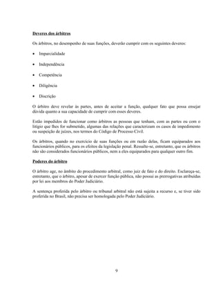Deveres dos árbitros
Os árbitros, no desempenho de suas funções, deverão cumprir com os seguintes deveres:
• Imparcialidade
• Independência
• Competência
• Diligência
• Discrição
O árbitro deve revelar às partes, antes de aceitar a função, qualquer fato que possa ensejar
dúvida quanto a sua capacidade de cumprir com esses deveres.
Estão impedidos de funcionar como árbitros as pessoas que tenham, com as partes ou com o
litígio que lhes for submetido, algumas das relações que caracterizam os casos de impedimento
ou suspeição de juízes, nos termos do Código de Processo Civil.
Os árbitros, quando no exercício de suas funções ou em razão delas, ficam equiparados aos
funcionários públicos, para os efeitos da legislação penal. Ressalte-se, entretanto, que os árbitros
não são considerados funcionários públicos, nem a eles equiparados para qualquer outro fim.
Poderes do árbitro
O árbitro age, no âmbito do procedimento arbitral, como juiz de fato e do direito. Esclareça-se,
entretanto, que o árbitro, apesar de exercer função pública, não possui as prerrogativas atribuídas
por lei aos membros do Poder Judiciário.
A sentença proferida pelo árbitro ou tribunal arbitral não está sujeita a recurso e, se tiver sido
proferida no Brasil, não precisa ser homologada pelo Poder Judiciário.
9
 