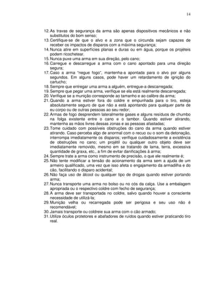 14



12. As travas de segurança da arma são apenas dispositivos mecânicos e não
    substitutos do bom senso;
13. Certifique-se de que o alvo e a zona que o circunda sejam capazes de
    receber os impactos de disparos com a máxima segurança;
14. Nunca atire em superfícies planas e duras ou em água, porque os projéteis
    podem ricochetear.
15. Nunca puxe uma arma em sua direção, pelo cano;
16. Carregue e descarregue a arma com o cano apontado para uma direção
    segura;
17. Caso a arma “negue fogo”, mantenha-a apontada para o alvo por alguns
    segundos. Em alguns casos, pode haver um retardamento de ignição do
    cartucho;
18. Sempre que entregar uma arma a alguém, entregue-a descarregada;
19. Sempre que pegar uma arma, verifique se ela está realmente descarregada;
20. Verifique se a munição corresponde ao tamanho e ao calibre da arma;
21. Quando a arma estiver fora do coldre e empunhada para o tiro, esteja
    absolutamente seguro de que não a está apontando para qualquer parte de
    eu corpo ou de outras pessoas ao seu redor;
22. Armas de fogo desprendem lateralmente gases e alguns resíduos de chumbo
    na folga existente entre o cano e o tambor. Quando estiver atirando,
    mantenha as mãos livres dessas zonas e as pessoas afastadas;
23. Tome cuidado com possíveis obstruções do cano da arma quando estiver
    atirando. Caso perceba algo de anormal com o recuo ou o som da detonação,
    interrompa imediatamente os disparos; verifique cuidadosamente a existência
    de obstruções no cano; um projétil ou qualquer outro objeto deve ser
    imediatamente removido, mesmo em se tratando de lama, terra, excessiva
    quantidade de graxa, etc., a fim de evitar danificações à arma;
24. Sempre trate a arma como instrumento de precisão, o que ele realmente é;
25. Não tente modificar a tensão do acionamento da arma sem a ajuda de um
    armeiro qualificado, uma vez que isso afeta o engajamento da armadilha e do
    cão, facilitando o disparo acidental;
26. Não faça uso de álcool ou qualquer tipo de drogas quando estiver portando
    arma;
27. Nunca transporte uma arma no bolso ou no cós da calça. Use a embalagem
    apropriada ou o respectivo coldre com fecho de segurança;
28. A arma deve ser transportada no coldre, salvo quando houver a consciente
    necessidade de utilizá-la;
29. Munição velha ou recarregada pode ser perigosa e seu uso não é
    recomendável;
30. Jamais transporte ou coldreie sua arma com o cão armado;
31. Utilize óculos protetores e abafadores de ruídos quando estiver praticando tiro
    real.
 