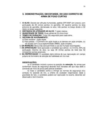 16



   5. DEMONSTRAÇÃO, EM ESTANDE, DO USO CORRETO DE
                ARMA DE FOGO CURTAS

1. O ALVO: Deverá ser silhueta humanóide, padrão DPF/ANP (em anexo), com
    pontuação de 05 (cinco) pontos no garrafão, 04 (quatro) pontos na área
    próxima do garrafão, demarcada no alvo, três pontos no braço direito e 02
    (dois) no braço esquerdo;
2. DISTÂNCIA DO ATIRADOR AO ALVO: 7 (sete) metros;
3. QUANTIDADE DE TIROS: Duas séries de (5) cinco tiros;
4. TEMPO DE DURAÇÃO: Trinta (30) segundos para cada série;
5. SISTEMA DE ACIONAMENTO:
    a) Para revólver – ação dupla.
    b) Para pistola – O primeiro em ação dupla e os demais em ação simples, ou
        de acordo com a sua especificidade (IMBEL ação simples).
6. DA MUNIÇÃO: Nova (não será permitido o uso de munição recarregada);
7. DA APROVAÇÃO: Será aprovado o candidato que obtiver, no mínimo, 60% da
    pontuação máxima do alvo, ou seja 30 (trinta) pontos do total dos 50
    (cinqüenta) pontos possíveis;
8. DA REPROVAÇÃO: O candidato dará ciência de sua reprovação em campo
    próprio do formulário de aferição de habilidade em tiro real.


   OBSERVAÇÕES:
         a) O candidato iniciará a prova na posição de retenção. As armas que
   contenham travas de segurança deverão ficar travadas até que seja dado o
   comando de início da prova pelo policial avaliador;
         b) Caso o candidato venha a infringir as normas de segurança e/ou
   conduta no estande de tiro, a critério do avaliador responsável, dada a
   gravidade do fato, o candidato poderá ser reprovado no exame, devendo ser
   observado o item 8 acima.
 
