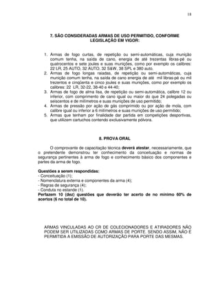 18




      7. SÃO CONSIDERADAS ARMAS DE USO PERMITIDO, CONFORME
                      LEGISLAÇÃO EM VIGOR:


   1. Armas de fogo curtas, de repetição ou semi-automáticas, cuja munição
      comum tenha, na saída de cano, energia de até trezentas libras-pé ou
      quatrocentos e sete joules e suas munições, como por exemplo os calibres:
      22 LR, 25 AUTO, 32 AUTO, 32 S&W, 38 SPL e 380 auto.
   2. Armas de fogo longas raiadas, de repetição ou semi-automáticas, cuja
      munição comum tenha, na saída de cano energia de até mil libras-pé ou mil
      trezentos e cinqüenta e cinco joules e suas munições, como por exemplo os
      calibres: 22 LR, 32-22, 38-40 e 44-40;
   3. Armas de fogo de alma lisa, de repetição ou semi-automática, calibre 12 ou
      inferior, com comprimento de cano igual ou maior do que 24 polegadas ou
      seiscentos e de milímetros e suas munições de uso permitido;
   4. Armas de pressão por ação de gás comprimido ou por ação de mola, com
      calibre igual ou inferior a 6 milímetros e suas munições de uso permitido;
   5. Armas que tenham por finalidade dar partida em competições desportivas,
      que utilizem cartuchos contendo exclusivamente pólvora.



                               8. PROVA ORAL

       O comprovante de capacitação técnica deverá atestar, necessariamente, que
o pretendente demonstrou ter conhecimento da conceituação e normas de
segurança pertinentes à arma de fogo e conhecimento básico dos componentes e
partes da arma de fogo.

Questões a serem respondidas:
- Conceituação (1);
- Nomenclatura externa e componentes da arma (4);
- Regras de segurança (4);
- Conduta no estande (1).
Perfazem 10 (dez) questões que deverão ter acerto de no mínimo 60% de
acertos (6 no total de 10).




   ARMAS VINCULADAS AO CR DE COLECIONADORES E ATIRADORES NÃO
   PODEM SER UTILIZADAS COMO ARMAS DE PORTE. SENDO ASSIM, NÃO É
   PERMITIDA A EMISSÃO DE AUTORIZAÇÃO PARA PORTE DAS MESMAS.
 