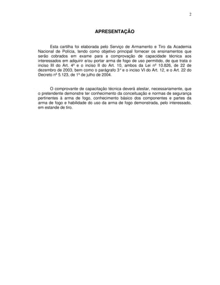 2



                              APRESENTAÇÃO


       Esta cartilha foi elaborada pelo Serviço de Armamento e Tiro da Academia
Nacional de Polícia, tendo como objetivo principal fornecer os ensinamentos que
serão cobrados em exame para a comprovação de capacidade técnica aos
interessados em adquirir e/ou portar arma de fogo de uso permitido, de que trata o
inciso III do Art. 4º e o inciso II do Art. 10, ambos da Lei nº 10.826, de 22 de
dezembro de 2003, bem como o parágrafo 3° e o inciso VI do Art. 12, e o Art. 22 do
Decreto nº 5.123, de 1º de julho de 2004.


       O comprovante de capacitação técnica deverá atestar, necessariamente, que
o pretendente demonstre ter conhecimento da conceituação e normas de segurança
pertinentes à arma de fogo, conhecimento básico dos componentes e partes da
arma de fogo e habilidade do uso da arma de fogo demonstrada, pelo interessado,
em estande de tiro.
 