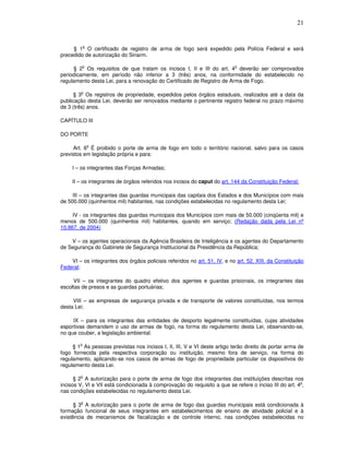 21


            o
     § 1 O certificado de registro de arma de fogo será expedido pela Polícia Federal e será
precedido de autorização do Sinarm.

            o                                                               o
     § 2 Os requisitos de que tratam os incisos I, II e III do art. 4 deverão ser comprovados
periodicamente, em período não inferior a 3 (três) anos, na conformidade do estabelecido no
regulamento desta Lei, para a renovação do Certificado de Registro de Arma de Fogo.

         o
      § 3 Os registros de propriedade, expedidos pelos órgãos estaduais, realizados até a data da
publicação desta Lei, deverão ser renovados mediante o pertinente registro federal no prazo máximo
de 3 (três) anos.

CAPÍTULO III

DO PORTE

                o
     Art. 6 É proibido o porte de arma de fogo em todo o território nacional, salvo para os casos
previstos em legislação própria e para:

     I – os integrantes das Forças Armadas;

     II – os integrantes de órgãos referidos nos incisos do caput do art. 144 da Constituição Federal;

     III – os integrantes das guardas municipais das capitais dos Estados e dos Municípios com mais
de 500.000 (quinhentos mil) habitantes, nas condições estabelecidas no regulamento desta Lei;

     IV - os integrantes das guardas municipais dos Municípios com mais de 50.000 (cinqüenta mil) e
menos de 500.000 (quinhentos mil) habitantes, quando em serviço; (Redação dada pela Lei nº
10.867, de 2004)

    V – os agentes operacionais da Agência Brasileira de Inteligência e os agentes do Departamento
de Segurança do Gabinete de Segurança Institucional da Presidência da República;

    VI – os integrantes dos órgãos policiais referidos no art. 51, IV, e no art. 52, XIII, da Constituição
Federal;

     VII – os integrantes do quadro efetivo dos agentes e guardas prisionais, os integrantes das
escoltas de presos e as guardas portuárias;

     VIII – as empresas de segurança privada e de transporte de valores constituídas, nos termos
desta Lei;

     IX – para os integrantes das entidades de desporto legalmente constituídas, cujas atividades
esportivas demandem o uso de armas de fogo, na forma do regulamento desta Lei, observando-se,
no que couber, a legislação ambiental.

        o
     § 1 As pessoas previstas nos incisos I, II, III, V e VI deste artigo terão direito de portar arma de
fogo fornecida pela respectiva corporação ou instituição, mesmo fora de serviço, na forma do
regulamento, aplicando-se nos casos de armas de fogo de propriedade particular os dispositivos do
regulamento desta Lei.

        o
      § 2 A autorização para o porte de arma de fogo dos integrantes das instituições descritas nos
                                                                                                       o
incisos V, VI e VII está condicionada à comprovação do requisito a que se refere o inciso III do art. 4 ,
nas condições estabelecidas no regulamento desta Lei.

         o
      § 3 A autorização para o porte de arma de fogo das guardas municipais está condicionada à
formação funcional de seus integrantes em estabelecimentos de ensino de atividade policial e à
existência de mecanismos de fiscalização e de controle interno, nas condições estabelecidas no
 