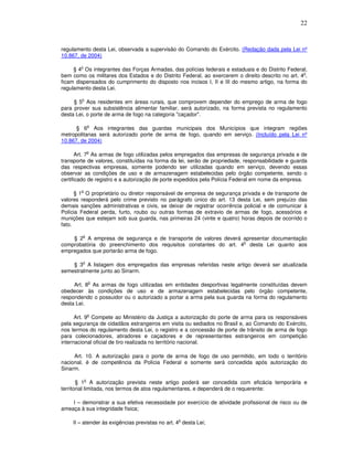 22



regulamento desta Lei, observada a supervisão do Comando do Exército. (Redação dada pela Lei nº
10.867, de 2004)

        o
     § 4 Os integrantes das Forças Armadas, das polícias federais e estaduais e do Distrito Federal,
                                                                                                  o
bem como os militares dos Estados e do Distrito Federal, ao exercerem o direito descrito no art. 4 ,
ficam dispensados do cumprimento do disposto nos incisos I, II e III do mesmo artigo, na forma do
regulamento desta Lei.

        o
     § 5 Aos residentes em áreas rurais, que comprovem depender do emprego de arma de fogo
para prover sua subsistência alimentar familiar, será autorizado, na forma prevista no regulamento
desta Lei, o porte de arma de fogo na categoria "caçador".

                o
      § 6 Aos integrantes das guardas municipais dos Municípios que integram regiões
metropolitanas será autorizado porte de arma de fogo, quando em serviço. (Incluído pela Lei nº
10.867, de 2004)

                o
       Art. 7 As armas de fogo utilizadas pelos empregados das empresas de segurança privada e de
transporte de valores, constituídas na forma da lei, serão de propriedade, responsabilidade e guarda
das respectivas empresas, somente podendo ser utilizadas quando em serviço, devendo essas
observar as condições de uso e de armazenagem estabelecidas pelo órgão competente, sendo o
certificado de registro e a autorização de porte expedidos pela Polícia Federal em nome da empresa.

        o
      § 1 O proprietário ou diretor responsável de empresa de segurança privada e de transporte de
valores responderá pelo crime previsto no parágrafo único do art. 13 desta Lei, sem prejuízo das
demais sanções administrativas e civis, se deixar de registrar ocorrência policial e de comunicar à
Polícia Federal perda, furto, roubo ou outras formas de extravio de armas de fogo, acessórios e
munições que estejam sob sua guarda, nas primeiras 24 (vinte e quatro) horas depois de ocorrido o
fato.

        o
    § 2 A empresa de segurança e de transporte de valores deverá apresentar documentação
                                                                  o
comprobatória do preenchimento dos requisitos constantes do art. 4 desta Lei quanto aos
empregados que portarão arma de fogo.

        o
    § 3 A listagem dos empregados das empresas referidas neste artigo deverá ser atualizada
semestralmente junto ao Sinarm.

                o
     Art. 8 As armas de fogo utilizadas em entidades desportivas legalmente constituídas devem
obedecer às condições de uso e de armazenagem estabelecidas pelo órgão competente,
respondendo o possuidor ou o autorizado a portar a arma pela sua guarda na forma do regulamento
desta Lei.

                o
      Art. 9 Compete ao Ministério da Justiça a autorização do porte de arma para os responsáveis
pela segurança de cidadãos estrangeiros em visita ou sediados no Brasil e, ao Comando do Exército,
nos termos do regulamento desta Lei, o registro e a concessão de porte de trânsito de arma de fogo
para colecionadores, atiradores e caçadores e de representantes estrangeiros em competição
internacional oficial de tiro realizada no território nacional.

     Art. 10. A autorização para o porte de arma de fogo de uso permitido, em todo o território
nacional, é de competência da Polícia Federal e somente será concedida após autorização do
Sinarm.

            o
       § 1 A autorização prevista neste artigo poderá ser concedida com eficácia temporária e
territorial limitada, nos termos de atos regulamentares, e dependerá de o requerente:

    I – demonstrar a sua efetiva necessidade por exercício de atividade profissional de risco ou de
ameaça à sua integridade física;

                                                 o
    II – atender às exigências previstas no art. 4 desta Lei;
 