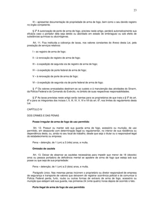 23



     III – apresentar documentação de propriedade de arma de fogo, bem como o seu devido registro
no órgão competente.

        o
     § 2 A autorização de porte de arma de fogo, prevista neste artigo, perderá automaticamente sua
eficácia caso o portador dela seja detido ou abordado em estado de embriaguez ou sob efeito de
substâncias químicas ou alucinógenas.

     Art. 11. Fica instituída a cobrança de taxas, nos valores constantes do Anexo desta Lei, pela
prestação de serviços relativos:

     I – ao registro de arma de fogo;

     II – à renovação de registro de arma de fogo;

     III – à expedição de segunda via de registro de arma de fogo;

     IV – à expedição de porte federal de arma de fogo;

     V – à renovação de porte de arma de fogo;

     VI – à expedição de segunda via de porte federal de arma de fogo.

        o
    § 1 Os valores arrecadados destinam-se ao custeio e à manutenção das atividades do Sinarm,
da Polícia Federal e do Comando do Exército, no âmbito de suas respectivas responsabilidades.

        o                                                                                          o
     § 2 As taxas previstas neste artigo serão isentas para os proprietários de que trata o § 5 do art.
 o                                                                       o
6 e para os integrantes dos incisos I, II, III, IV, V, VI e VII do art. 6 , nos limites do regulamento desta
Lei.

CAPÍTULO IV

DOS CRIMES E DAS PENAS

     Posse irregular de arma de fogo de uso permitido

     Art. 12. Possuir ou manter sob sua guarda arma de fogo, acessório ou munição, de uso
permitido, em desacordo com determinação legal ou regulamentar, no interior de sua residência ou
dependência desta, ou, ainda no seu local de trabalho, desde que seja o titular ou o responsável legal
do estabelecimento ou empresa:

     Pena – detenção, de 1 (um) a 3 (três) anos, e multa.

     Omissão de cautela

     Art. 13. Deixar de observar as cautelas necessárias para impedir que menor de 18 (dezoito)
anos ou pessoa portadora de deficiência mental se apodere de arma de fogo que esteja sob sua
posse ou que seja de sua propriedade:

     Pena – detenção, de 1 (um) a 2 (dois) anos, e multa.

     Parágrafo único. Nas mesmas penas incorrem o proprietário ou diretor responsável de empresa
de segurança e transporte de valores que deixarem de registrar ocorrência policial e de comunicar à
Polícia Federal perda, furto, roubo ou outras formas de extravio de arma de fogo, acessório ou
munição que estejam sob sua guarda, nas primeiras 24 (vinte quatro) horas depois de ocorrido o fato.

     Porte ilegal de arma de fogo de uso permitido
 
